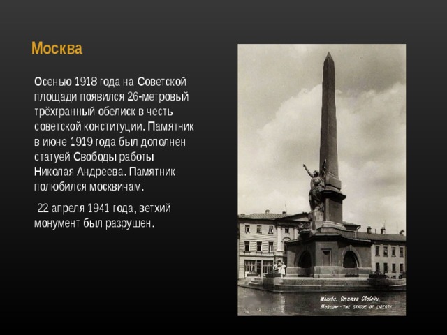 Москва   Осенью 1918 года на Советской площади появился 26-метровый трёхгранный обелиск в честь советской конституции. Памятник в июне 1919 года был дополнен статуей Свободы работы Николая Андреева. Памятник полюбился москвичам.  22 апреля 1941 года, ветхий монумент был разрушен. 