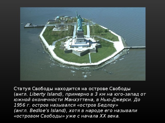 Статуя Свободы находится на острове Свободы (англ.  Liberty Island), примерно в 3 км на юго-запад от южной оконечности Манхэттена, в Нью-Джерси. До 1956 г. остров назывался «остров Бедлоу» (англ. Bedloe’s Island), хотя в народе его называли «островом Свободы» уже с начала XX века. 
