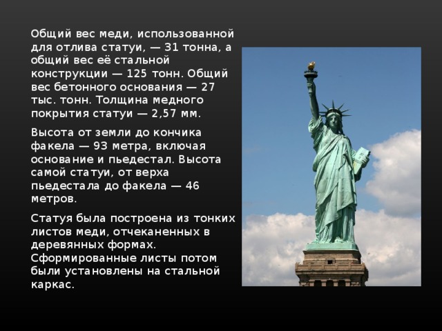 Общий вес меди, использованной для отлива статуи, — 31 тонна, а общий вес её стальной конструкции — 125 тонн. Общий вес бетонного основания — 27 тыс. тонн. Толщина медного покрытия статуи — 2,57 мм. Высота от земли до кончика факела — 93 метра, включая основание и пьедестал. Высота самой статуи, от верха пьедестала до факела — 46 метров. Статуя была построена из тонких листов меди, отчеканенных в деревянных формах. Сформированные листы потом были установлены на стальной каркас. 