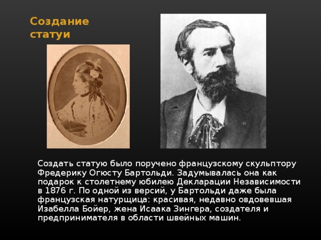 Создание статуи   Создать статую было поручено французскому скульптору Фредерику Огюсту Бартольди. Задумывалась она как подарок к столетнему юбилею Декларации Независимости в 1876 г. По одной из версий, у Бартольди даже была французская натурщица: красивая, недавно овдовевшая Изабелла Бойер, жена Исаака Зингера, создателя и предпринимателя в области швейных машин. 