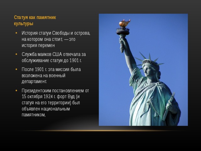 Статуя как памятник культуры   История статуи Свободы и острова, на котором она стоит, — это история перемен Служба маяков США отвечала за обслуживание статуи до 1901 г. После 1901 г. эта миссия была возложена на военный департамент. Президентским постановлением от 15 октября 1924 г. форт Вуд (и статуя на его территории) был объявлен национальным памятником,  