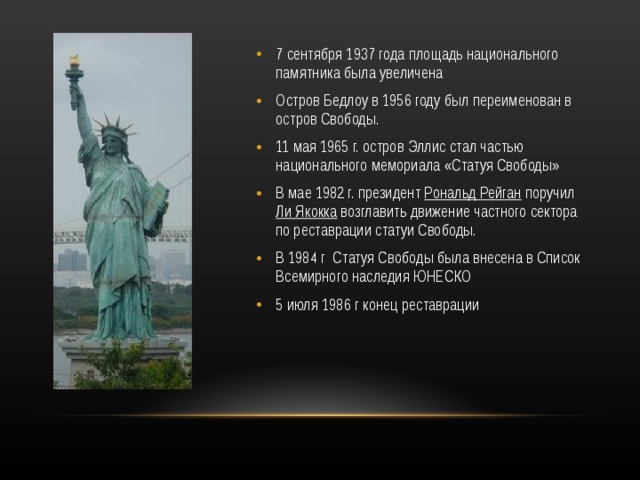 7 сентября 1937 года площадь национального памятника была увеличена Остров Бедлоу в 1956 году был переименован в остров Свободы. 11 мая 1965 г. остров Эллис стал частью национального мемориала «Статуя Свободы» В мае 1982 г. президент Рональд Рейган поручил Ли Якокка возглавить движение частного сектора по реставрации статуи Свободы. В 1984 г Статуя Свободы была внесена в Список Всемирного наследия ЮНЕСКО 5 июля 1986 г конец реставрации 