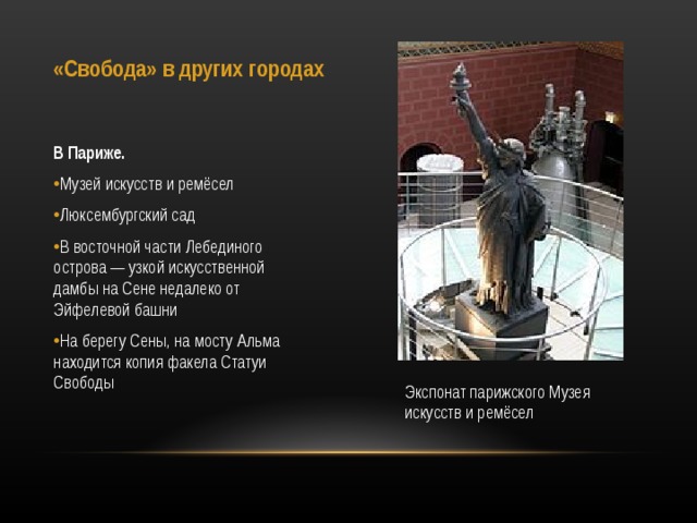 «Свобода» в других городах В Париже. Музей искусств и ремёсел Люксембургский сад В восточной части Лебединого острова — узкой искусственной дамбы на Сене недалеко от Эйфелевой башни На берегу Сены, на мосту Альма находится копия факела Статуи Свободы   Экспонат парижского Музея искусств и ремёсел 