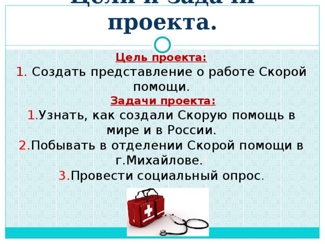 Цели и задачи проекта.  Цель проекта: 1. Создать представление о работе Скорой помощи.  Задачи проекта: 1. Узнать, как создали Скорую помощь в мире и в России. 2. Побывать в отделении Скорой помощи в г.Михайлове. 3. Провести социальный опрос .       