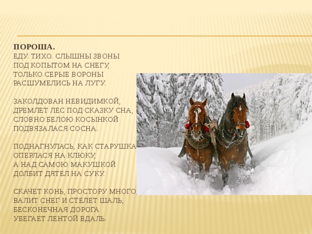 Пороша.  Еду. тихо. слышны звоны  под копытом на снегу,  только серые вороны  расшумелись на лугу.   Заколдован невидимкой,  дремлет лес под сказку сна,  словно белою косынкой  подвязалася сосна.   Поднагнулась, как старушка,  оперлася на клюку,  а над самою макушкой  долбит дятел на суку.   Скачет конь, простору много,  валит снег и стелет шаль,  бесконечная дорога  убегает лентой вдаль. 