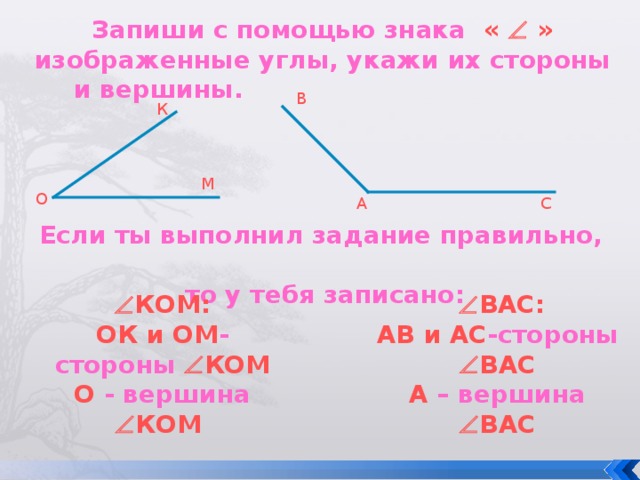 Запиши с помощью знака «  » изображенные углы, укажи их стороны и вершины. В К М О А С Если ты выполнил задание правильно, то у тебя записано:  КОМ:   ВАС: АВ и АС -стороны   ВАС А – вершина   ВАС ОК и ОМ -стороны   КОМ О - вершина   КОМ 