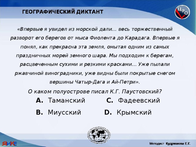 «Впервые я увидел из морской дали… весь торжественный разворот его берегов от мыса Фиолента до Карадага. Впервые я понял, как прекрасна эта земля, омытая одним из самых праздничных морей земного шара. Мы подходим к берегам, расцвеченным сухими и резкими красками… Уже пылали ржавчиной виноградники, уже видны были покрытые снегом вершины Чатыр-Дага и Ай-Петри». О каком полуострове писал К.Г. Паустовский?  Таманский C. Фадеевский B. Миусский D. Крымский 
