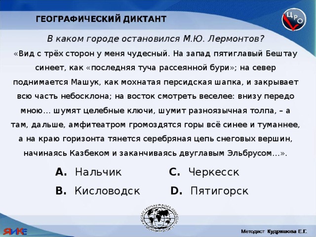 В каком городе остановился М.Ю. Лермонтов? «Вид с трёх сторон у меня чудесный. На запад пятиглавый Бештау синеет, как «последняя туча рассеянной бури»; на север поднимается Машук, как мохнатая персидская шапка, и закрывает всю часть небосклона; на восток смотреть веселее: внизу передо мною… шумят целебные ключи, шумит разноязычная толпа, – а там, дальше, амфитеатром громоздятся горы всё синее и туманнее, а на краю горизонта тянется серебряная цепь снеговых вершин, начинаясь Казбеком и заканчиваясь двуглавым Эльбрусом…».  Нальчик C. Черкесск B. Кисловодск D. Пятигорск 