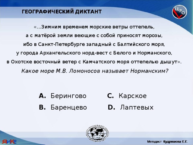 «...Зимним временем морские ветры оттепель, а с матёрой земли веющие с собой приносят морозы, ибо в Санкт-Петербурге западный с Балтийского моря, у города Архангельского норд-вест с Белого и Норманского, в Охотске восточный ветер с Камчатского моря оттепелью дышут». Какое море М.В. Ломоносов называет Норманским?  Берингово C. Карское B. Баренцево D. Лаптевых 