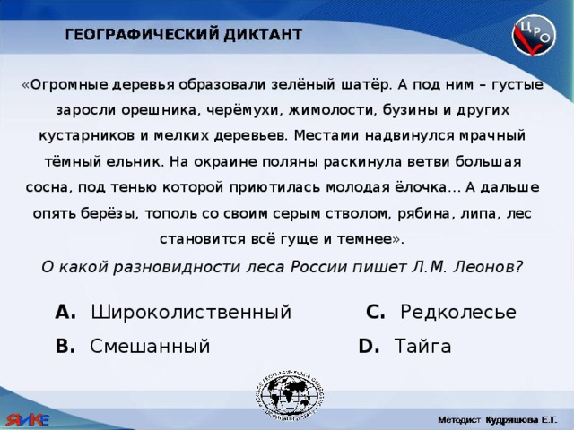 «Огромные деревья образовали зелёный шатёр. А под ним – густые заросли орешника, черёмухи, жимолости, бузины и других кустарников и мелких деревьев. Местами надвинулся мрачный тёмный ельник. На окраине поляны раскинула ветви большая сосна, под тенью которой приютилась молодая ёлочка... А дальше опять берёзы, тополь со своим серым стволом, рябина, липа, лес становится всё гуще и темнее». О какой разновидности леса России пишет Л.М. Леонов?  Широколиственный C. Редколесье B. Смешанный D. Тайга 