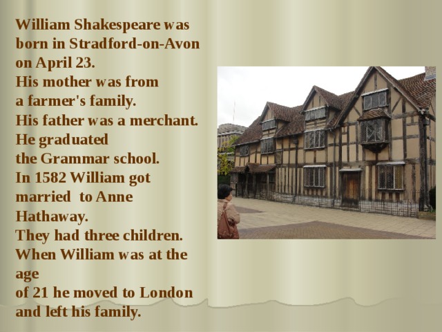 William Shakespeare  was born in Stradford-on-Avon on April 23. His mother was from a farmer's family. His father was a merchant. H e graduated the Grammar school. In 1582 William got married to Anne Hathaway. They had three children. When William was at the age of 21  he moved to London and left his family. 