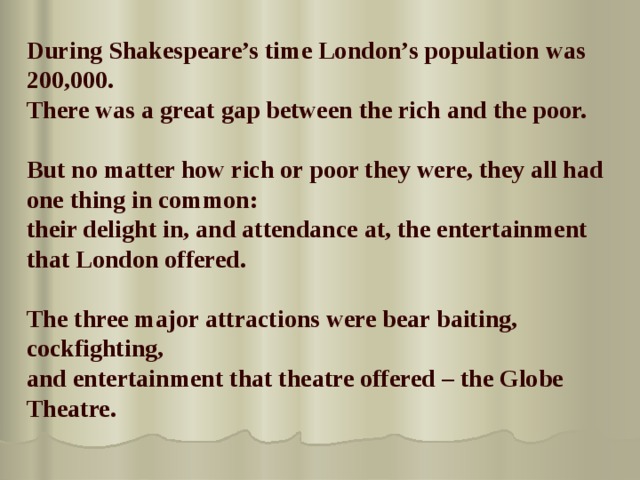 During Shakespeare’s time London’s population was 200,000.  There was a great gap between the rich and the poor.   But no matter how rich or poor they were, they all had one thing in common: their delight in, and attendance at, the entertainment that London offered.  The three major attractions were bear baiting, cockfighting, and entertainment that theatre offered – the Globe Theatre.  