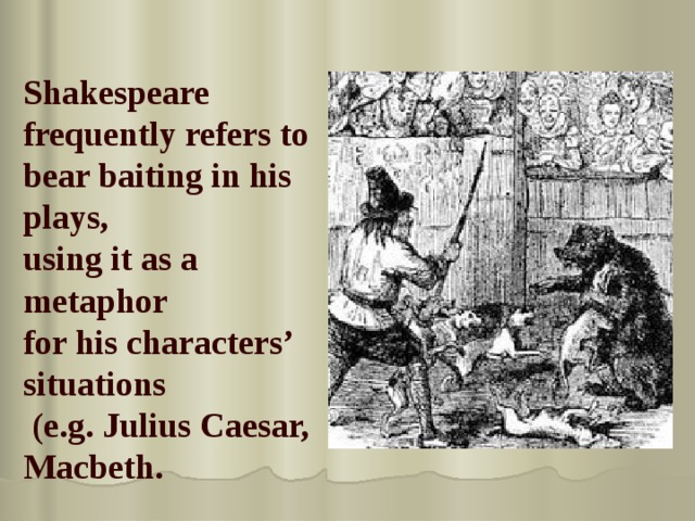 Shakespeare frequently refers to bear baiting in his plays, using it as a metaphor for his characters’ situations  (e.g. Julius Caesar, Macbeth. 