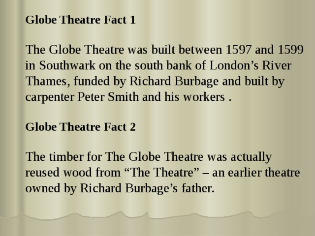 Globe Theatre Fact 1 The Globe Theatre was built between 1597 and 1599 in Southwark on the south bank of London’s River Thames, funded by Richard Burbage and built by carpenter Peter Smith and his workers . Globe Theatre Fact 2  The timber for The Globe Theatre was actually reused wood from “The Theatre” – an earlier theatre owned by Richard Burbage’s father. 