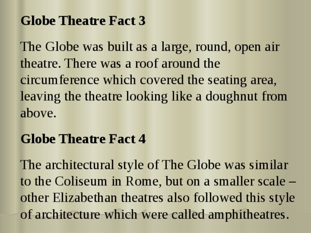 Globe Theatre Fact 3 The Globe was built as a large, round, open air theatre. There was a roof around the circumference which covered the seating area, leaving the theatre looking like a doughnut from above. Globe Theatre Fact 4 The architectural style of The Globe was similar to the Coliseum in Rome, but on a smaller scale – other Elizabethan theatres also followed this style of architecture which were called amphitheatres. 