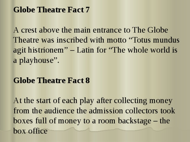 Globe Theatre Fact 7 A crest above the main entrance to The Globe Theatre was inscribed with motto “Totus mundus agit histrionem” – Latin for “The whole world is a playhouse”. Globe Theatre Fact 8 At the start of each play after collecting money from the audience the admission collectors took boxes full of money to a room backstage – the box office 