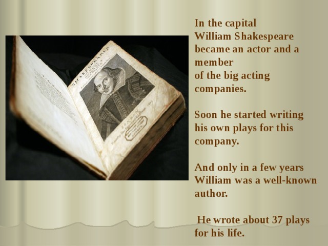 In the capital  William Shakespeare became an actor and a member of the big acting companies.  Soon he started writing his own plays for this company.   And only in a few years William was a well-known author.   He wrote about 37 plays for his life. 