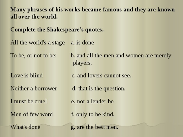 Many phrases of his works became famous and they are known all over the world. Complete the Shakespeare’s quotes.  All the world's a stage a. is done To be, or not to be: b. and all the men and women are merely players. Love is blind c. and lovers cannot see. Neither a borrower d. that is the question. I must be cruel e. nor a lender be. Men of few word f. only to be kind. What's done g. are the best men. 