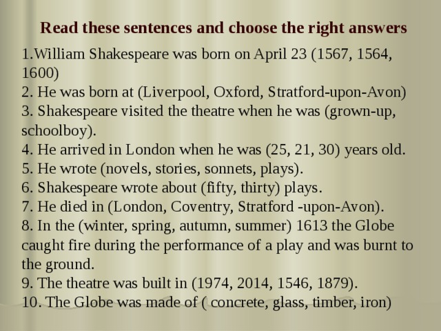 Read these sentences and choose the right answers 1.William Shakespeare was born on April 23 (1567, 1564, 1600) 2. He was born at (Liverpool, Oxford, Stratford-upon-Avon) 3. Shakespeare visited the theatre when he was (grown-up, schoolboy). 4. He arrived in London when he was (25, 21, 30) years old. 5. He wrote (novels, stories, sonnets, plays). 6. Shakespeare wrote about (fifty, thirty) plays. 7. He died in (London, Coventry, Stratford -upon-Avon). 8. In the (winter, spring, autumn, summer) 1613 the Globe caught fire during the performance of a play and was burnt to the ground. 9. The theatre was built in (1974, 2014, 1546, 1879). 10. The Globe was made of ( concrete, glass, timber, iron) 
