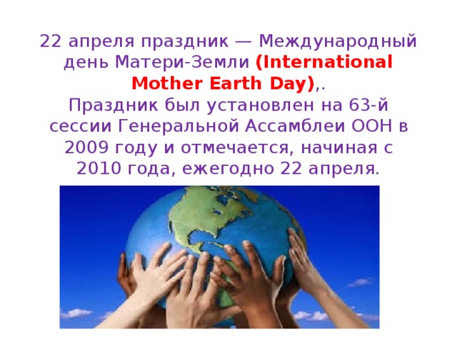 22 апреля праздник — Международный день Матери-Земли (International Mother Earth Day) ,.  Праздник был установлен на 63-й сессии Генеральной Ассамблеи ООН в 2009 году и отмечается, начиная с 2010 года, ежегодно 22 апреля. 