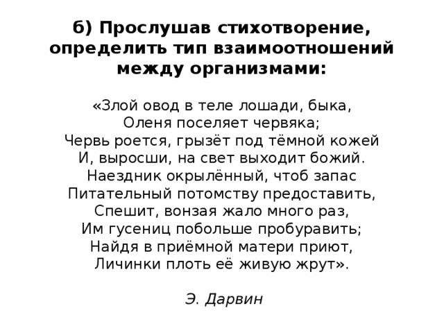 б) Прослушав стихотворение, определить тип взаимоотношений между организмами:   «Злой овод в теле лошади, быка,  Оленя поселяет червяка;  Червь роется, грызёт под тёмной кожей  И, выросши, на свет выходит божий.  Наездник окрылённый, чтоб запас  Питательный потомству предоставить,  Спешит, вонзая жало много раз,  Им гусениц побольше пробуравить;  Найдя в приёмной матери приют,  Личинки плоть её живую жрут».   Э. Дарвин 