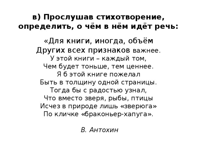 в) Прослушав стихотворение, определить, о чём в нём идёт речь:   «Для книги, иногда, объём  Других всех признаков важнее.  У этой книги – каждый том,  Чем будет тоньше, тем ценнее.  Я б этой книге пожелал  Быть в толщину одной страницы.  Тогда бы с радостью узнал,  Что вместо зверя, рыбы, птицы  Исчез в природе лишь «зверюга»  По кличке «браконьер-хапуга».   В. Антохин 
