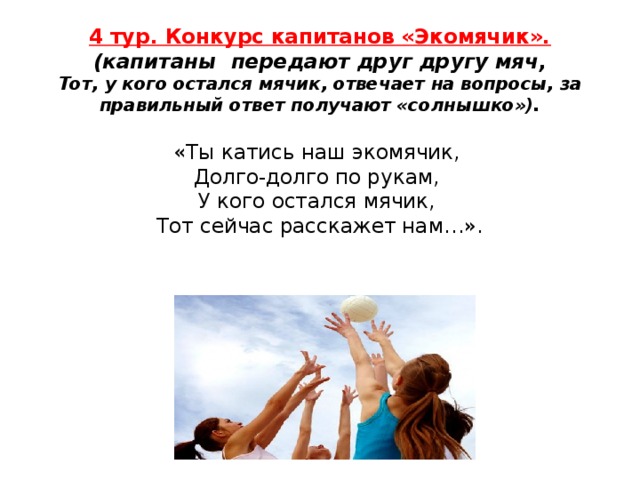 4 тур. Конкурс капитанов «Экомячик».  (капитаны передают друг другу мяч,  Тот, у кого остался мячик, отвечает на вопросы, за правильный ответ получают «солнышко»).   «Ты катись наш экомячик,   Долго-долго по рукам,   У кого остался мячик,   Тот сейчас расскажет нам…».   