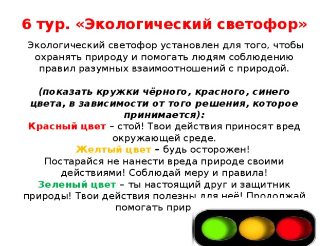 6 тур. «Экологический светофор»   Экологический светофор установлен для того, чтобы охранять природу и помогать людям соблюдению правил разумных взаимоотношений с природой.   (показать кружки чёрного, красного, синего цвета, в зависимости от того решения, которое принимается):  Красный цвет  – стой! Твои действия приносят вред окружающей среде.  Желтый цвет  – будь осторожен!  Постарайся не нанести вреда природе своими действиями! Соблюдай меру и правила!  Зеленый цвет  – ты настоящий друг и защитник природы! Твои действия полезны для неё! Продолжай помогать природе!   