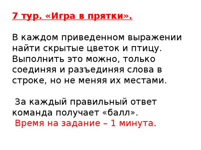 7 тур. «Игра в прятки».     В каждом приведенном выражении найти скрытые цветок и птицу. Выполнить это можно, только соединяя и разъединяя слова в строке, но не меняя их местами.   За каждый правильный ответ команда получает «балл».  Время на задание – 1 минута .   