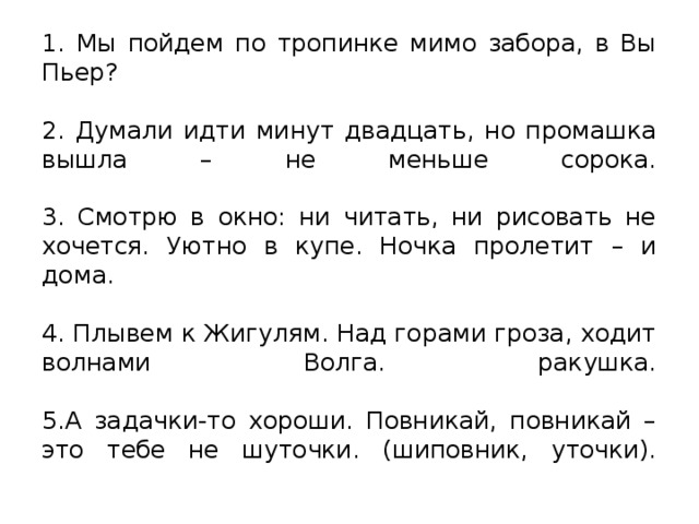 1. Мы пойдем по тропинке мимо забора, в Вы Пьер?    2. Думали идти минут двадцать, но промашка вышла – не меньше сорока.    3. Смотрю в окно: ни читать, ни рисовать не хочется. Уютно в купе. Ночка пролетит – и дома.    4. Плывем к Жигулям. Над горами гроза, ходит волнами Волга. ракушка.    5.А задачки-то хороши. Повникай, повникай – это тебе не шуточки. (шиповник, уточки).   