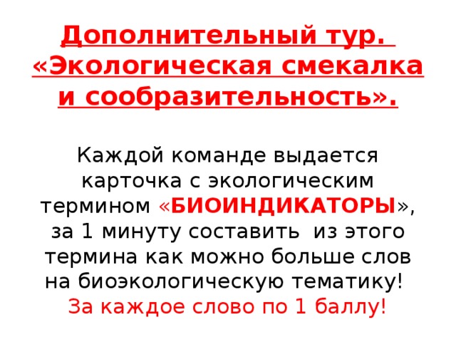 Дополнительный тур. «Экологическая смекалка и сообразительность».     Каждой команде выдается карточка с экологическим термином « БИОИНДИКАТОРЫ », за 1 минуту составить из этого термина как можно больше слов на биоэкологическую тематику!  За каждое слово по 1 баллу! 