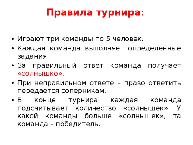 Правила турнира :   Играют три команды по 5 человек. Каждая команда выполняет определенные задания. За правильный ответ команда получает «солнышко». При неправильном ответе – право ответить передается соперникам. В конце турнира каждая команда подсчитывает количество «солнышек». У какой команды больше «солнышек», та команда – победитель. 