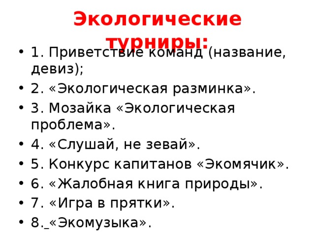 Экологические турниры: 1. Приветствие команд (название, девиз); 2. «Экологическая разминка». 3. Мозайка «Экологическая проблема». 4. «Слушай, не зевай». 5. Конкурс капитанов «Экомячик». 6. «Жалобная книга природы». 7.  «Игра в прятки». 8.  «Экомузыка». 9. «Экоящик». 