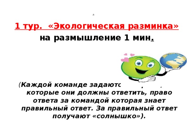 Л     1 тур. «Экологическая разминка» на размышление 1 мин .  ( Каждой команде задаются вопросы, на которые они должны ответить, право ответа за командой которая знает правильный ответ. За правильный ответ получают «солнышко»). 