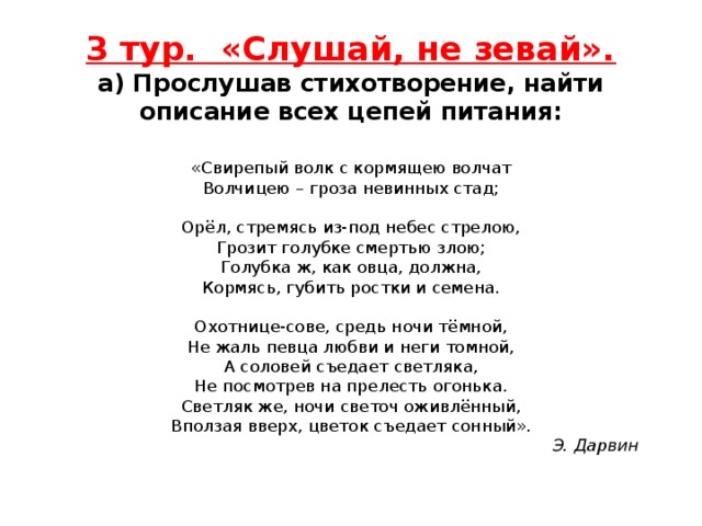 3 тур. «Слушай, не зевай».  а) Прослушав стихотворение, найти описание всех цепей питания:   «Свирепый волк с кормящею волчат  Волчицею – гроза невинных стад;   Орёл, стремясь из-под небес стрелою,  Грозит голубке смертью злою;  Голубка ж, как овца, должна,  Кормясь, губить ростки и семена.   Охотнице-сове, средь ночи тёмной,  Не жаль певца любви и неги томной,  А соловей съедает светляка,  Не посмотрев на прелесть огонька.  Светляк же, ночи светоч оживлённый,  Вползая вверх, цветок съедает сонный».   Э. Дарвин   