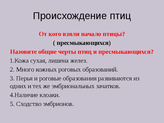 Происхождение птиц От кого взяли начало птицы? ( пресмыкающихся) Назовите общие черты птиц и пресмыкающихся? 1.Кожа сухая, лишена желез. 2. Много кожных роговых образований. 3. Перья и роговые образования развиваются из одних и тех же эмбриональных зачатков. 4.Наличие клоаки. 5. Сходство эмбрионов. 
