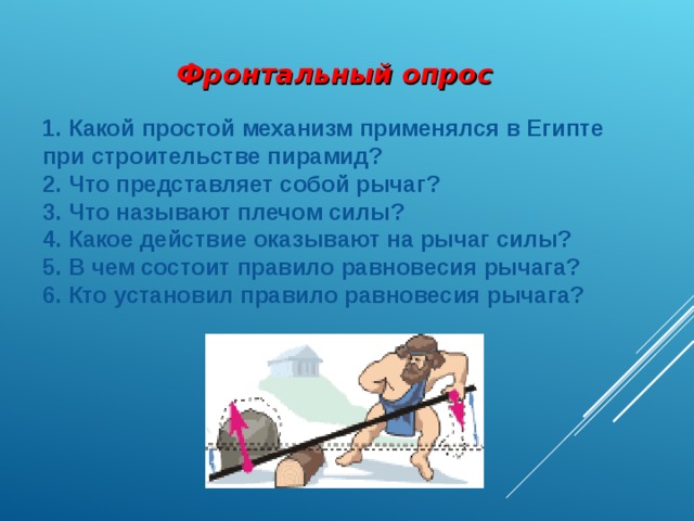 Фронтальный опрос   Какой простой механизм применялся в Египте при строительстве пирамид?  Что представляет собой рычаг?  Что называют плечом силы?  Какое действие оказывают на рычаг силы?  В чем состоит правило равновесия рычага?  Кто установил правило равновесия рычага? 