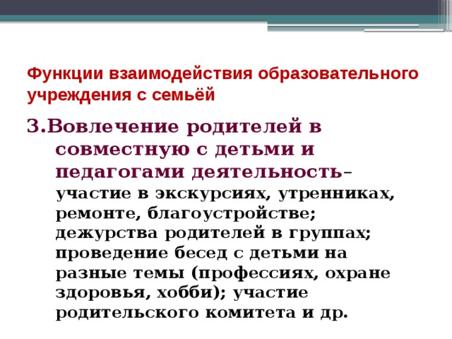 Функции взаимодействия образовательного учреждения с семьёй 3.Вовлечение родителей в совместную с детьми и педагогами деятельность – участие в экскурсиях, утренниках, ремонте, благоустройстве; дежурства родителей в группах; проведение бесед с детьми на разные темы (профессиях, охране здоровья, хобби); участие родительского комитета и др. 