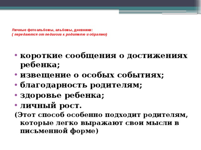    Личные фотоальбомы, альбомы, дневники:  ( передаются от педагога к родителю и обратно)    короткие сообщения о достижениях ребенка; извещение о особых событиях; благодарность родителям; здоровье ребенка; личный рост. (Этот способ особенно подходит родителям, которые легко выражают свои мысли в письменной форме) 
