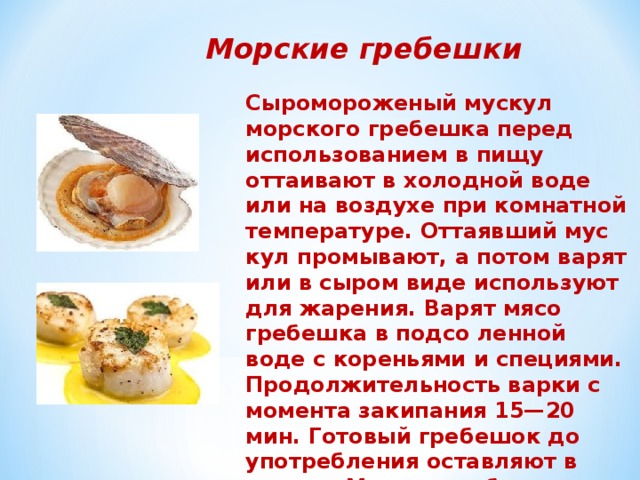 Морские гребешки Сыромороженый мускул морского гребешка перед использованием в пищу оттаивают в холодной воде или на воздухе при комнатной температуре. Оттаявший мус­кул промывают, а потом варят или в сыром виде ис­пользуют для жарения. Варят мясо гребешка в подсо­ ленной воде с кореньями и специями. Продолжительность варки с мо­мента закипания 15—20 мин. Готовый гребешок до употребления оставляют в отваре. Мускул гребеш­ка используют для приготовления супов и вторых блюд.   