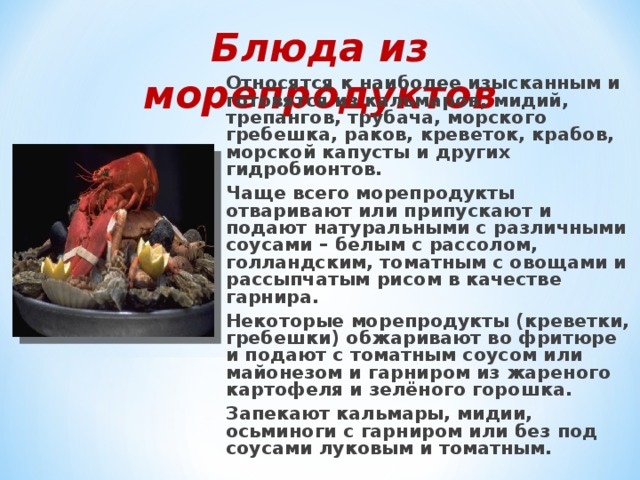 Блюда из морепродуктов   Относятся к наиболее изысканным и готовятся из кальмаров, мидий, трепангов, трубача, морского гребешка, раков, креветок, крабов, морской капусты и других гидробионтов. Чаще всего морепродукты отваривают или припускают и подают натуральными с различными соусами – белым с рассолом, голландским, томатным с овощами и рассыпчатым рисом в качестве гарнира. Некоторые морепродукты (креветки, гребешки) обжаривают во фритюре и подают с томатным соусом или майонезом и гарниром из жареного картофеля и зелёного горошка. Запекают кальмары, мидии, осьминоги с гарниром или без под соусами луковым и томатным. 