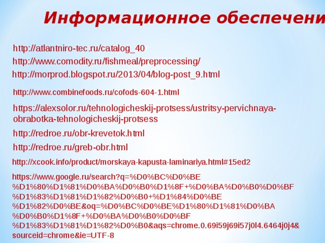 Информационное обеспечение http://atlantniro-tec.ru/catalog_40 / http://www.comodity.ru/fishmeal/preprocessing/ http://morprod.blogspot.ru/2013/04/blog-post_9.html http://www.combinefoods.ru/cofods-604-1.html https://alexsolor.ru/tehnologicheskij-protsess/ustritsy-pervichnaya-obrabotka-tehnologicheskij-protsess http://redroe.ru/obr-krevetok.html http://redroe.ru/greb-obr.html http://xcook.info/product/morskaya-kapusta-laminariya.html#15ed2 https://www.google.ru/search?q=%D0%BC%D0%BE%D1%80%D1%81%D0%BA%D0%B0%D1%8F+%D0%BA%D0%B0%D0%BF%D1%83%D1%81%D1%82%D0%B0+%D1%84%D0%BE%D1%82%D0%BE&oq=%D0%BC%D0%BE%D1%80%D1%81%D0%BA%D0%B0%D1%8F+%D0%BA%D0%B0%D0%BF%D1%83%D1%81%D1%82%D0%B0&aqs=chrome.0.69i59j69i57j0l4.6464j0j4&sourceid=chrome&ie=UTF-8 