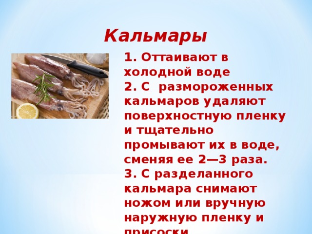 Кальмары 1. Оттаивают в холодной воде 2. C размороженных кальмаров удаляют поверхностную пленку и тщательно промывают их в воде, сменяя ее 2—3 раза. 3. С разделанного кальмара снимают ножом или вручную наружную пленку и присоски. 4. Кальмаров варят в кипящей подсоленной 3— 5 мин 