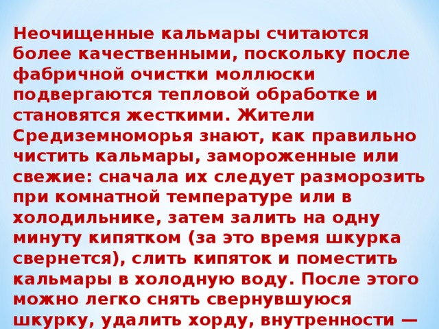 Неочищенные кальмары считаются более качественными, поскольку после фабричной очистки моллюски подвергаются тепловой обработке и становятся жесткими. Жители Средиземноморья знают, как правильно чистить кальмары, замороженные или свежие: сначала их следует разморозить при комнатной температуре или в холодильнике, затем залить на одну минуту кипятком (за это время шкурка свернется), слить кипяток и поместить кальмары в холодную воду. После этого можно легко снять свернувшуюся шкурку, удалить хорду, внутренности — и кальмары можно готовить. Это лучший способ сделать так, чтобы кальмары были мягкими, нежными и сочными. 