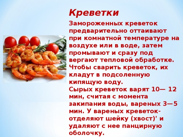 Креветки Замороженных креветок предварительно оттаивают при комнатной температуре на воздухе или в воде, затем промывают и сразу под­вергают тепловой обработке. Чтобы сварить креветок, их кладут в подсоленную кипящую воду. Сырых креветок варят 10— 12 мин, считая с момента закипания воды, вареных 3—5 мин. У вареных креветок- отделяют шейку (хвост)' и удаляют с нее панцирную оболочку.  Выделенный при этом мускул используют целиком или разделяют на от­дельные волокна. 