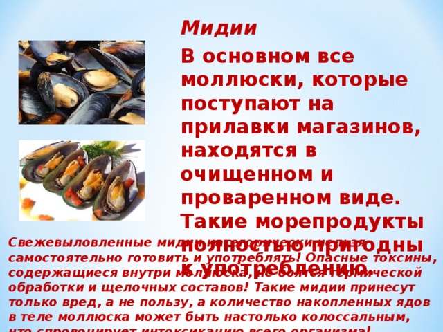 Мидии В основном все моллюски, которые поступают на прилавки магазинов, находятся в очищенном и проваренном виде. Такие морепродукты полностью пригодны к употреблению. Свежевыловленные мидии категорически нельзя самостоятельно готовить и употреблять! Опасные токсины, содержащиеся внутри моллюска, не боятся термической обработки и щелочных составов! Такие мидии принесут только вред, а не пользу, а количество накопленных ядов в теле моллюска может быть настолько колоссальным, что спровоцирует интоксикацию всего организма! 