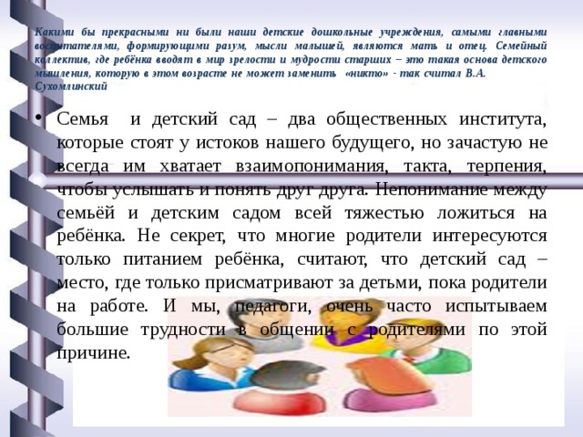 Какими бы прекрасными ни были наши детские дошкольные учреждения, самыми главными воспитателями, формирующими разум, мысли малышей, являются мать и отец. Семейный коллектив, где ребёнка вводят в мир зрелости и мудрости старших – это такая основа детского мышления, которую в этом возрасте не может заменить «никто» - так считал В.А. Сухомлинский Семья и детский сад – два общественных института, которые стоят у истоков нашего будущего, но зачастую не всегда им хватает взаимопонимания, такта, терпения, чтобы услышать и понять друг друга. Непонимание между семьёй и детским садом всей тяжестью ложиться на ребёнка. Не секрет, что многие родители интересуются только питанием ребёнка, считают, что детский сад – место, где только присматривают за детьми, пока родители на работе. И мы, педагоги, очень часто испытываем большие трудности в общении с родителями по этой причине. 