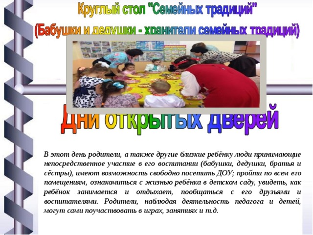 В этот день родители, а также другие близкие ребёнку люди принимающие непосредственное участие в его воспитании (бабушки, дедушки, братья и сёстры), имеют возможность свободно посетить ДОУ; пройти по всем его помещениям, ознакомиться с жизнью ребёнка в детском саду, увидеть, как ребёнок занимается и отдыхает, пообщаться с его друзьями и воспитателями. Родители, наблюдая деятельность педагога и детей, могут сами поучаствовать в играх, занятиях и т.д. 
