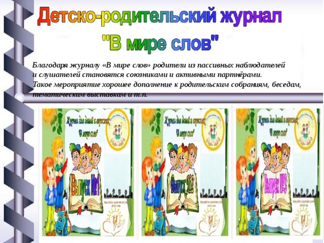 Благодаря журналу «В мире слов» родители из пассивных наблюдателей и слушателей становятся союзниками и активными партнёрами. Такое мероприятие хорошее дополнение к родительским собраниям, беседам, тематическим выставкам и т.п. 