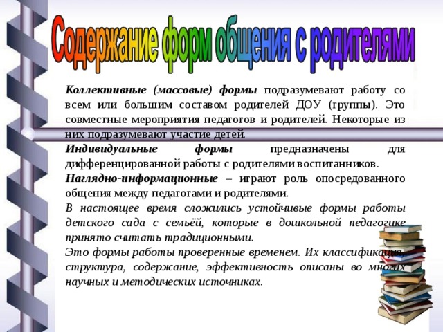 Коллективные (массовые) формы подразумевают работу со всем или большим составом родителей ДОУ (группы). Это совместные мероприятия педагогов и родителей. Некоторые из них подразумевают участие детей. Индивидуальные формы предназначены для дифференцированной работы с родителями воспитанников. Наглядно-информационные – играют роль опосредованного общения между педагогами и родителями. В настоящее время сложились устойчивые формы работы детского сада с семьёй, которые в дошкольной педагогике принято считать традиционными. Это формы работы проверенные временем. Их классификация, структура, содержание, эффективность описаны во многих научных и методических источниках. 